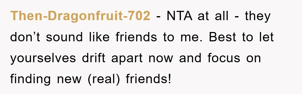 Then-Dragonfruit-702 − NTA at all - they don’t sound like friends to me. Best to let yourselves drift apart now and focus on finding new (real) friends!