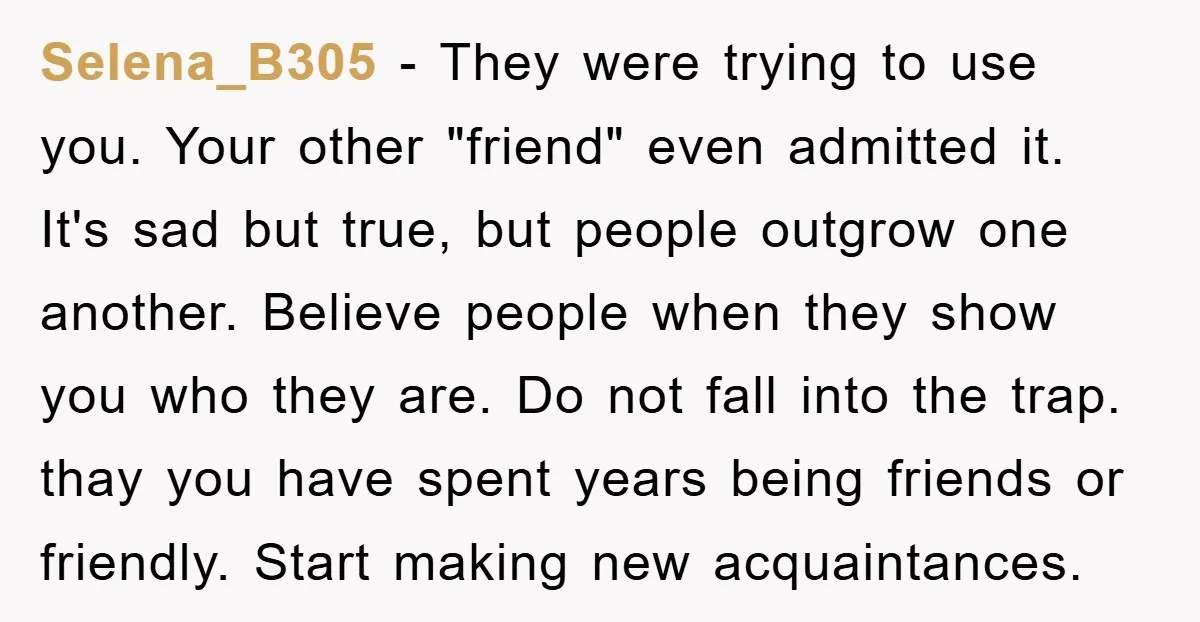 Selena_B305 − They were trying to use you. Your other "friend" even admitted it. It's sad but true, but people outgrow one another. Believe people when they show you who...