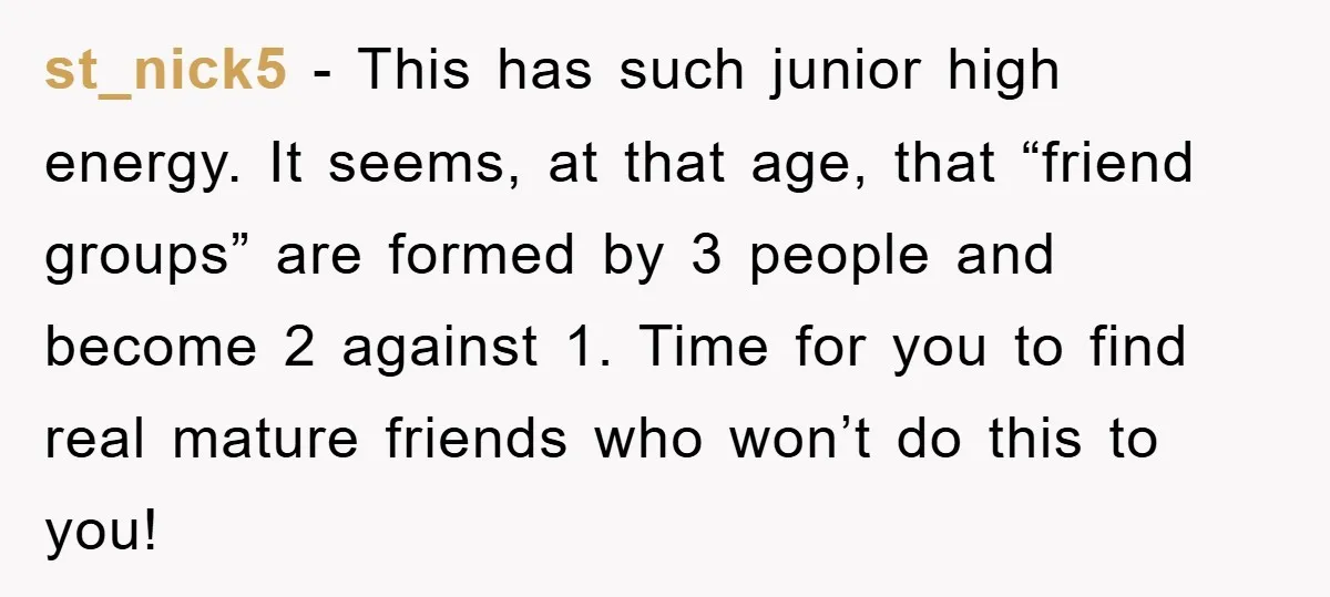 st_nick5 − This has such junior high energy. It seems, at that age, that “friend groups” are formed by 3 people and become 2 against 1. Time for you to...