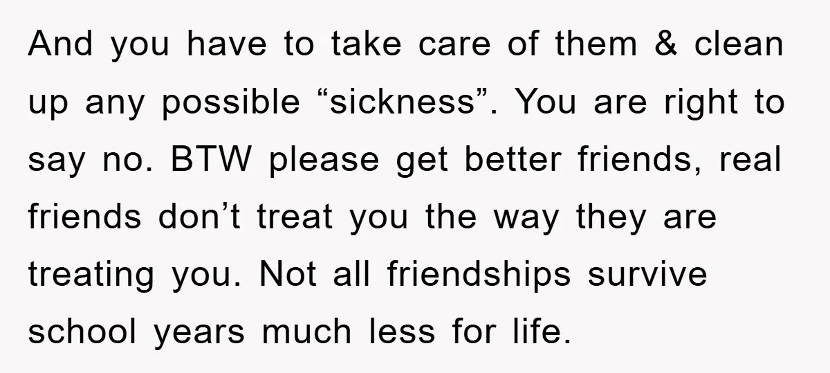 And you have to take care of them & clean up any possible “sickness”. You are right to say no. BTW please get better friends, real friends don’t treat you...