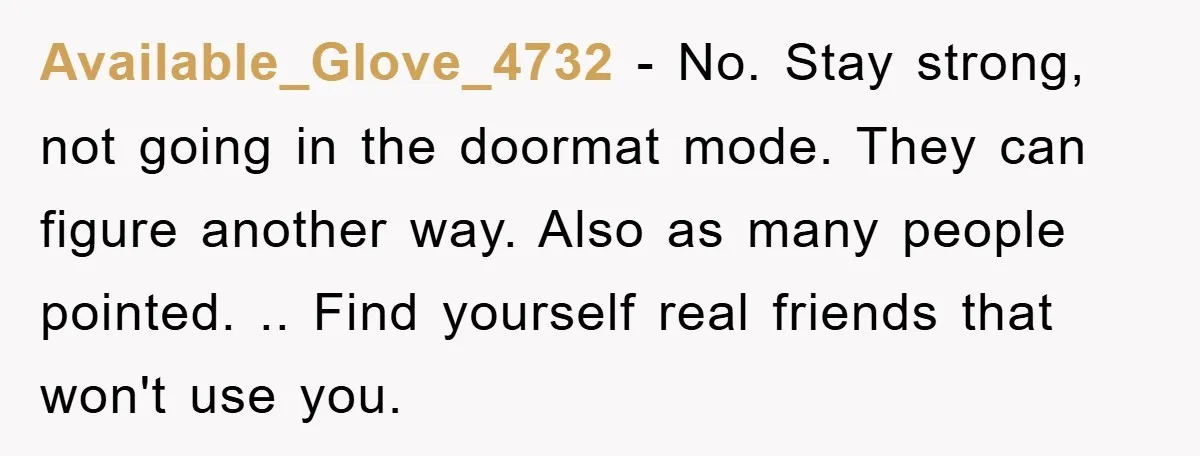 Available_Glove_4732 − No. Stay strong, not going in the doormat mode. They can figure another way. Also as many people pointed. .. Find yourself real friends that won't use you.