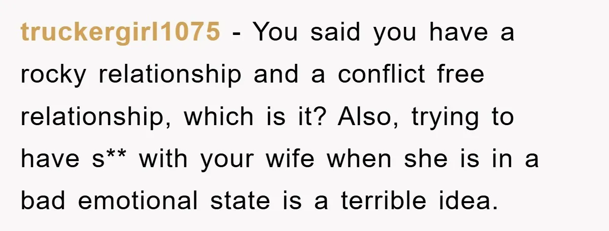 truckergirl1075 − You said you have a rocky relationship and a conflict free relationship, which is it? Also, trying to have s** with your wife when she is in a...