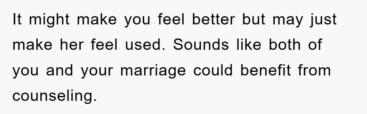 It might make you feel better but may just make her feel used. Sounds like both of you and your marriage could benefit from counseling.