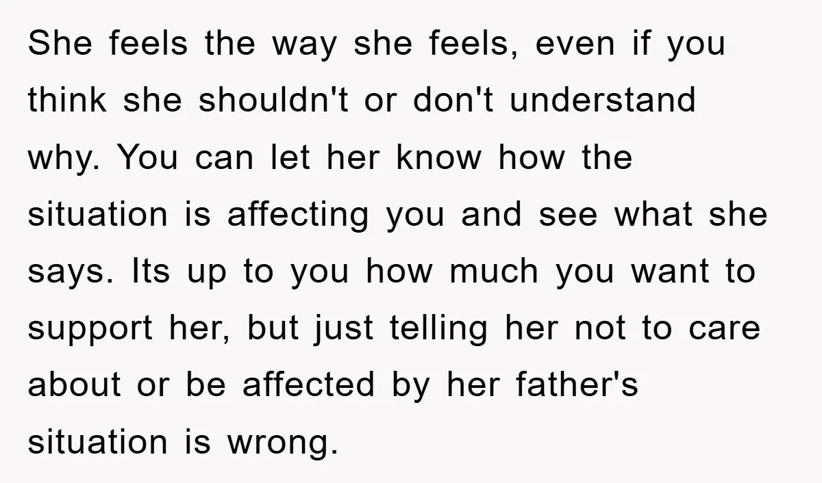 She feels the way she feels, even if you think she shouldn't or don't understand why. You can let her know how the situation is affecting you and see what...