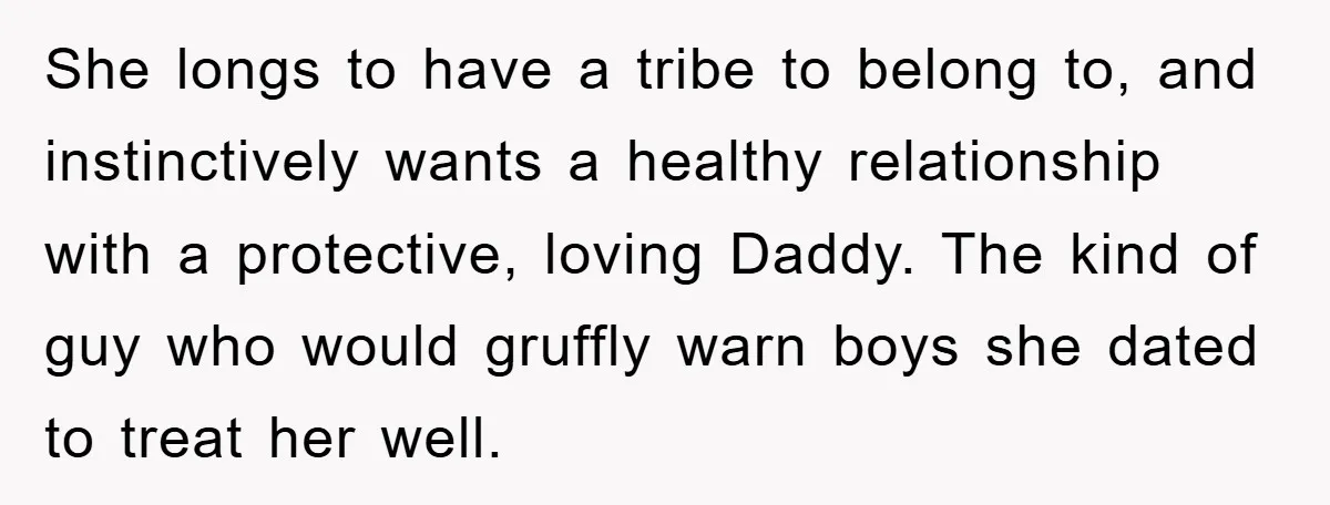 She longs to have a tribe to belong to, and instinctively wants a healthy relationship with a protective, loving Daddy. The kind of guy who would gruffly warn boys she...
