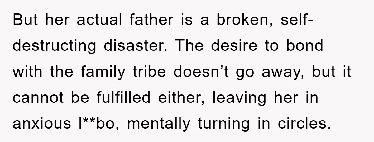 But her actual father is a broken, self-destructing disaster. The desire to bond with the family tribe doesn’t go away, but it cannot be fulfilled either, leaving her in anxious...