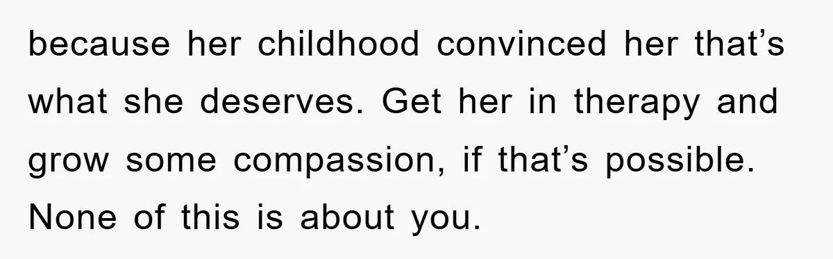 because her childhood convinced her that’s what she deserves. Get her in therapy and grow some compassion, if that’s possible. None of this is about you.