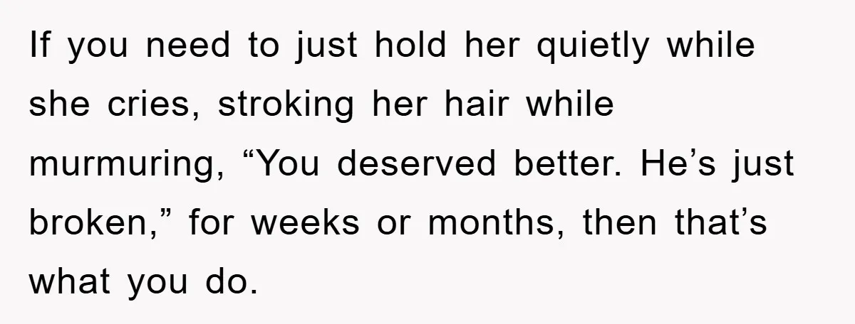 If you need to just hold her quietly while she cries, stroking her hair while murmuring, “You deserved better. He’s just broken,” for weeks or months, then that’s what you...