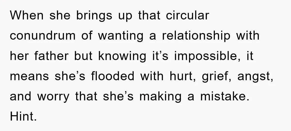 When she brings up that circular conundrum of wanting a relationship with her father but knowing it’s impossible, it means she’s flooded with hurt, grief, angst, and worry that she’s...