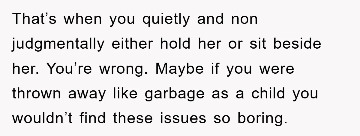 That’s when you quietly and non judgmentally either hold her or sit beside her. You’re wrong. Maybe if you were thrown away like garbage as a child you wouldn’t find...