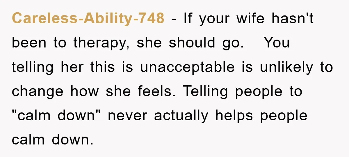 Careless-Ability-748 − If your wife hasn't been to therapy, she should go. You telling her this is unacceptable is unlikely to change how she feels. Telling people to "calm down"...