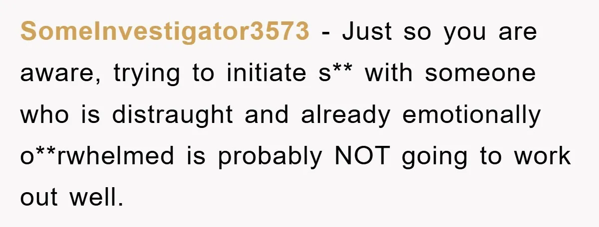 SomeInvestigator3573 − Just so you are aware, trying to initiate s** with someone who is distraught and already emotionally o**rwhelmed is probably NOT going to work out well.