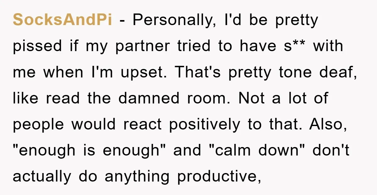 SocksAndPi − Personally, I'd be pretty pissed if my partner tried to have s** with me when I'm upset. That's pretty tone deaf, like read the damned room. Not a...