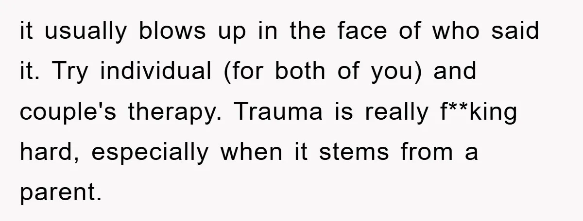it usually blows up in the face of who said it. Try individual (for both of you) and couple's therapy. Trauma is really f**king hard, especially when it stems from...