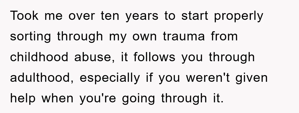 Took me over ten years to start properly sorting through my own trauma from childhood abuse, it follows you through adulthood, especially if you weren't given help when you're going...