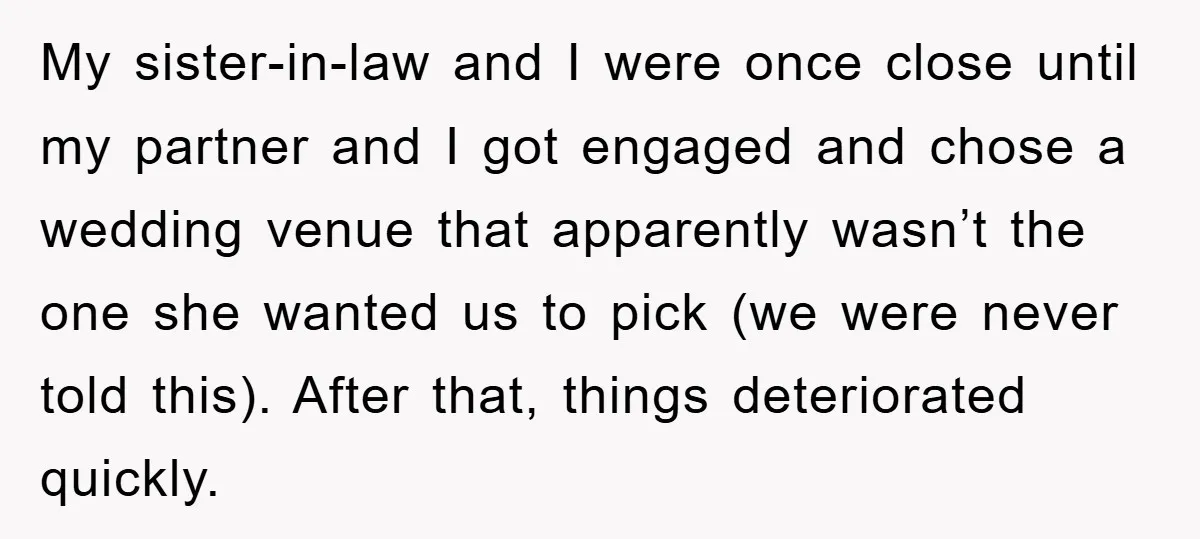 My sister-in-law and I were once close until my partner and I got engaged and chose a wedding venue that apparently wasn’t the one she wanted us to pick (we...