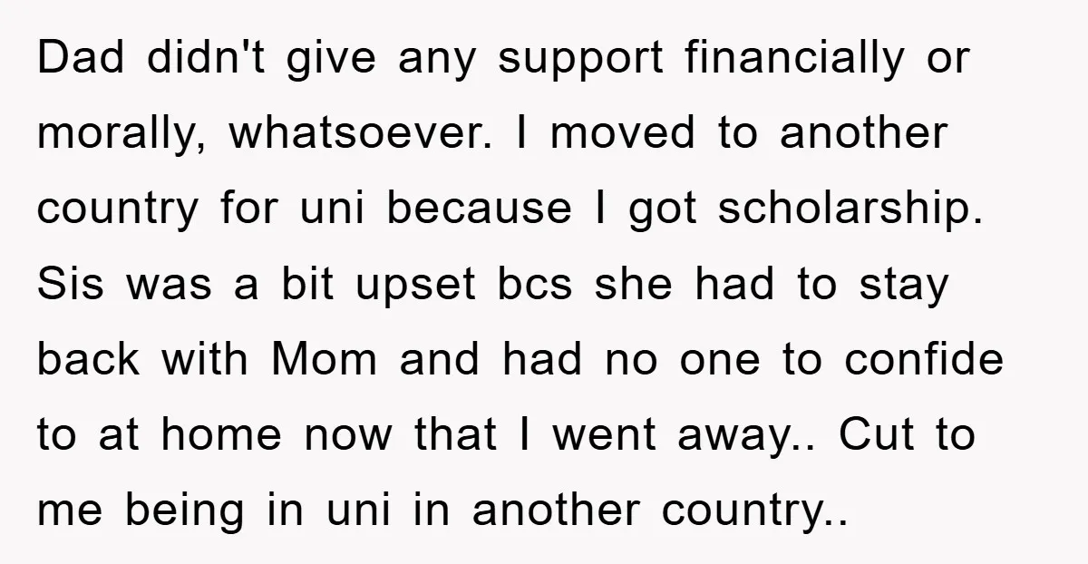 Dad didn't give any support financially or morally, whatsoever. I moved to another country for uni because I got scholarship. Sis was a bit upset bcs she had to stay...