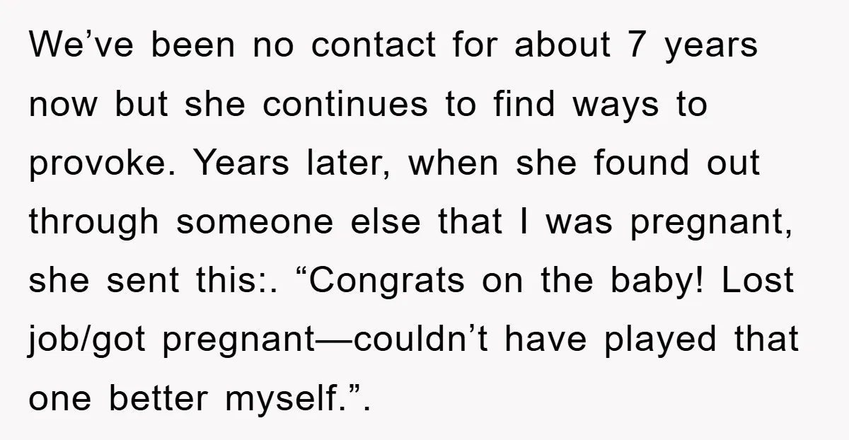 We’ve been no contact for about 7 years now but she continues to find ways to provoke. Years later, when she found out through someone else that I was pregnant,...