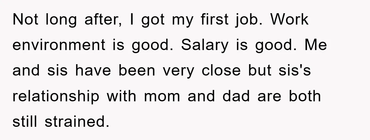 Not long after, I got my first job. Work environment is good. Salary is good. Me and sis have been very close but sis's relationship with mom and dad are...