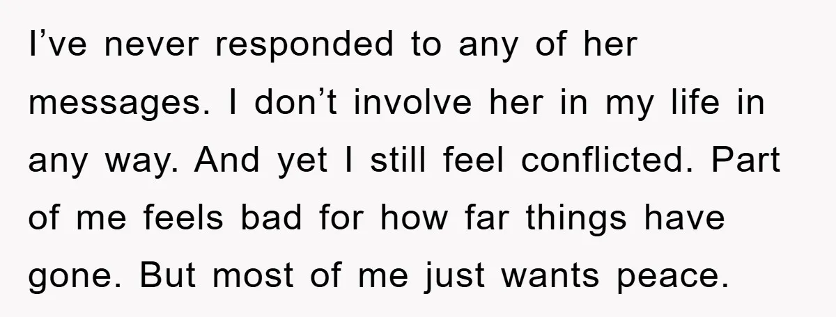I’ve never responded to any of her messages. I don’t involve her in my life in any way. And yet I still feel conflicted. Part of me feels bad for...