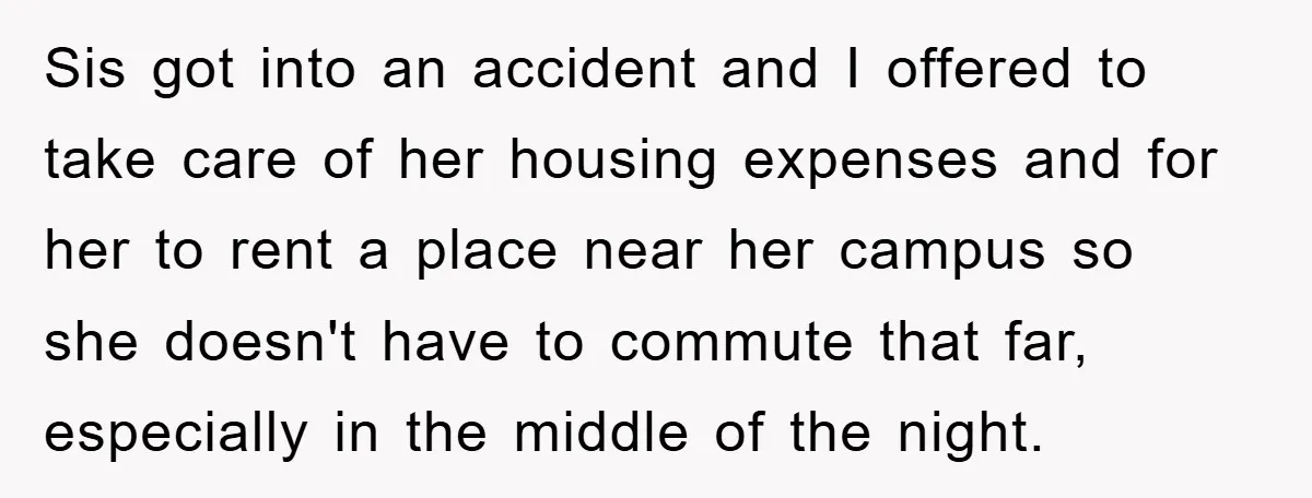 Sis got into an accident and I offered to take care of her housing expenses and for her to rent a place near her campus so she doesn't have to...