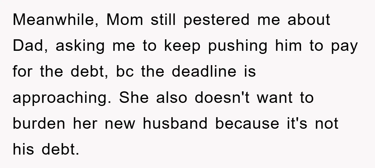 Meanwhile, Mom still pestered me about Dad, asking me to keep pushing him to pay for the debt, bc the deadline is approaching. She also doesn't want to burden her...