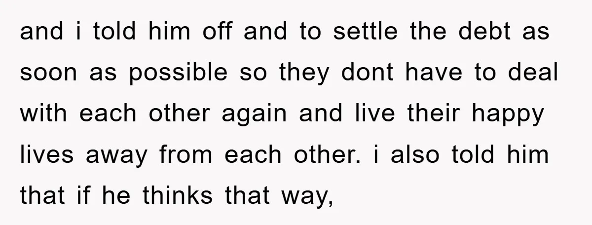 and i told him off and to settle the debt as soon as possible so they dont have to deal with each other again and live their happy lives away...