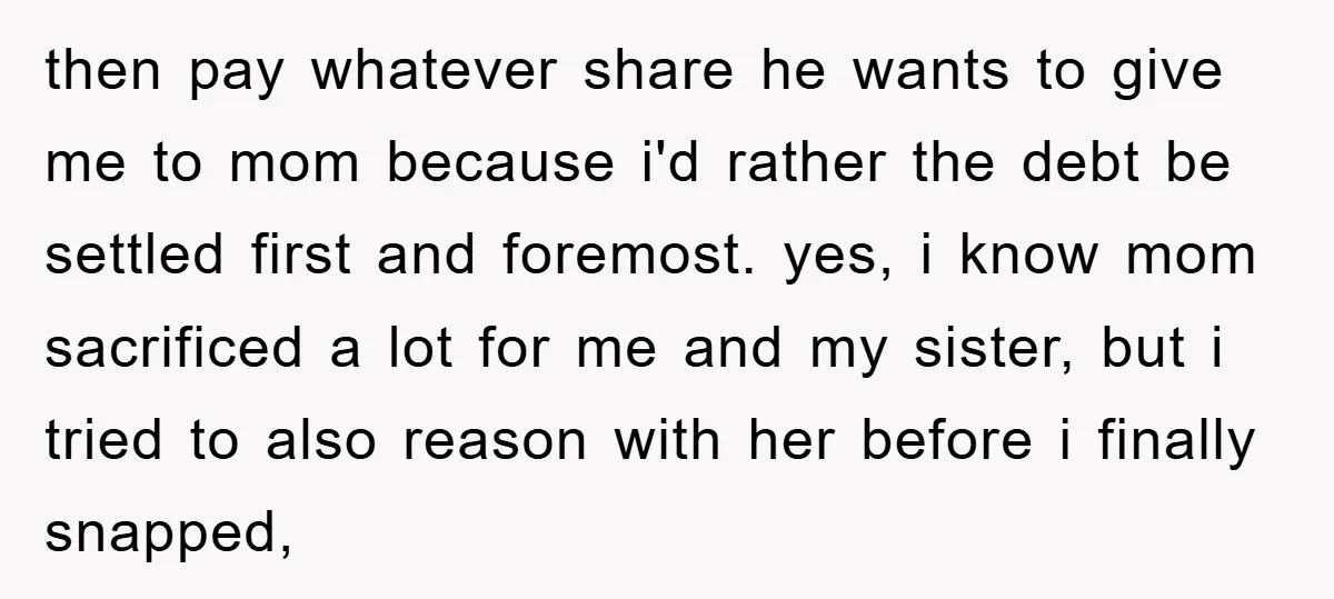 then pay whatever share he wants to give me to mom because i'd rather the debt be settled first and foremost. yes, i know mom sacrificed a lot for me...