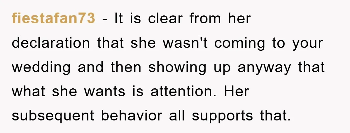 fiestafan73 − It is clear from her declaration that she wasn't coming to your wedding and then showing up anyway that what she wants is attention. Her subsequent behavior all...