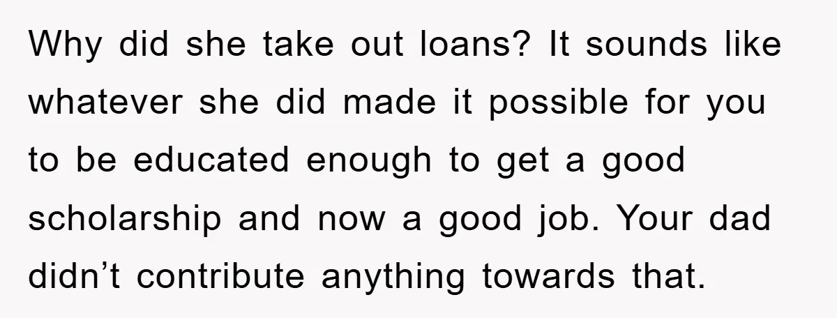 Why did she take out loans? It sounds like whatever she did made it possible for you to be educated enough to get a good scholarship and now a good...