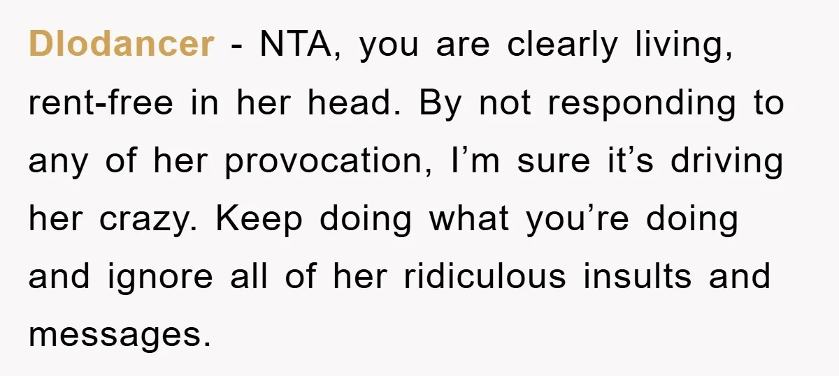 Dlodancer − NTA, you are clearly living, rent-free in her head. By not responding to any of her provocation, I’m sure it’s driving her crazy. Keep doing what you’re doing...