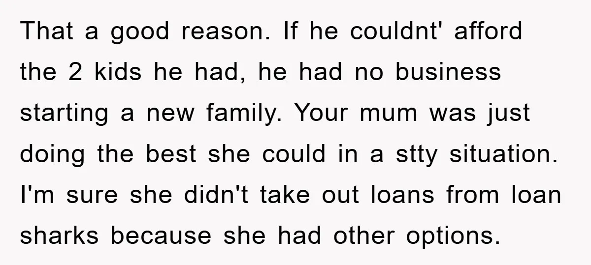 That a good reason. If he couldnt' afford the 2 kids he had, he had no business starting a new family. Your mum was just doing the best she could...