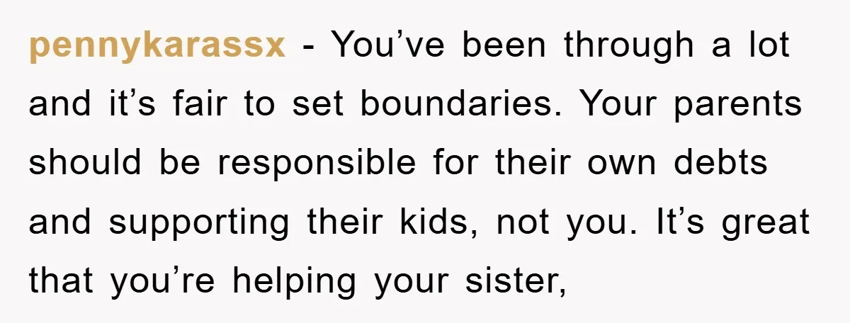 pennykarassx − You’ve been through a lot and it’s fair to set boundaries. Your parents should be responsible for their own debts and supporting their kids, not you. It’s great...