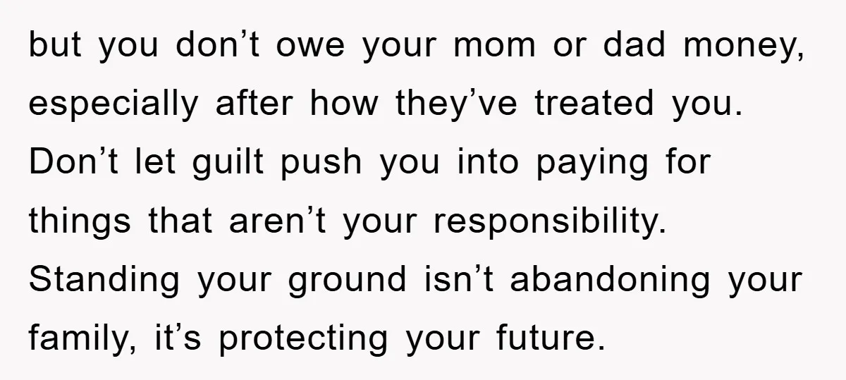but you don’t owe your mom or dad money, especially after how they’ve treated you. Don’t let guilt push you into paying for things that aren’t your responsibility. Standing your...