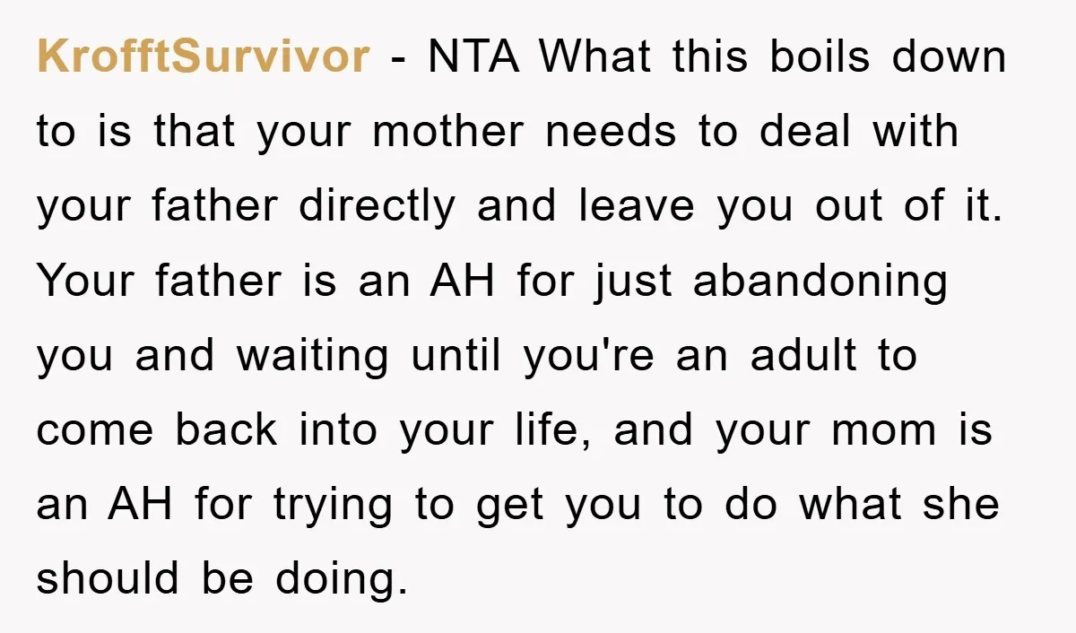 KrofftSurvivor − NTA What this boils down to is that your mother needs to deal with your father directly and leave you out of it. Your father is an AH...