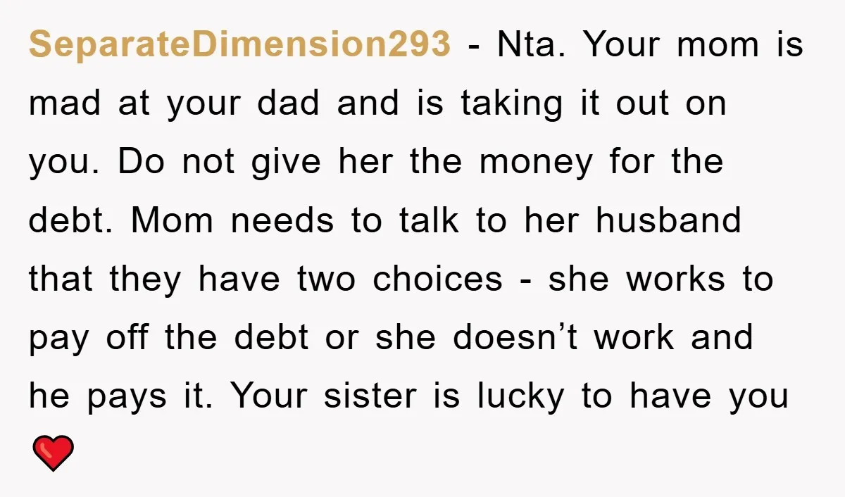 SeparateDimension293 − Nta. Your mom is mad at your dad and is taking it out on you. Do not give her the money for the debt. Mom needs to talk...