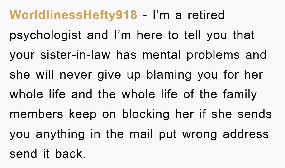 WorldlinessHefty918 − I’m a retired psychologist and I’m here to tell you that your sister-in-law has mental problems and she will never give up blaming you for her whole life...