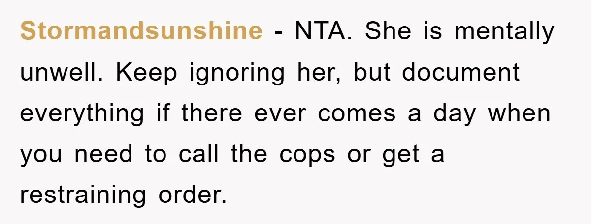 Stormandsunshine − NTA. She is mentally unwell. Keep ignoring her, but document everything if there ever comes a day when you need to call the cops or get a restraining...