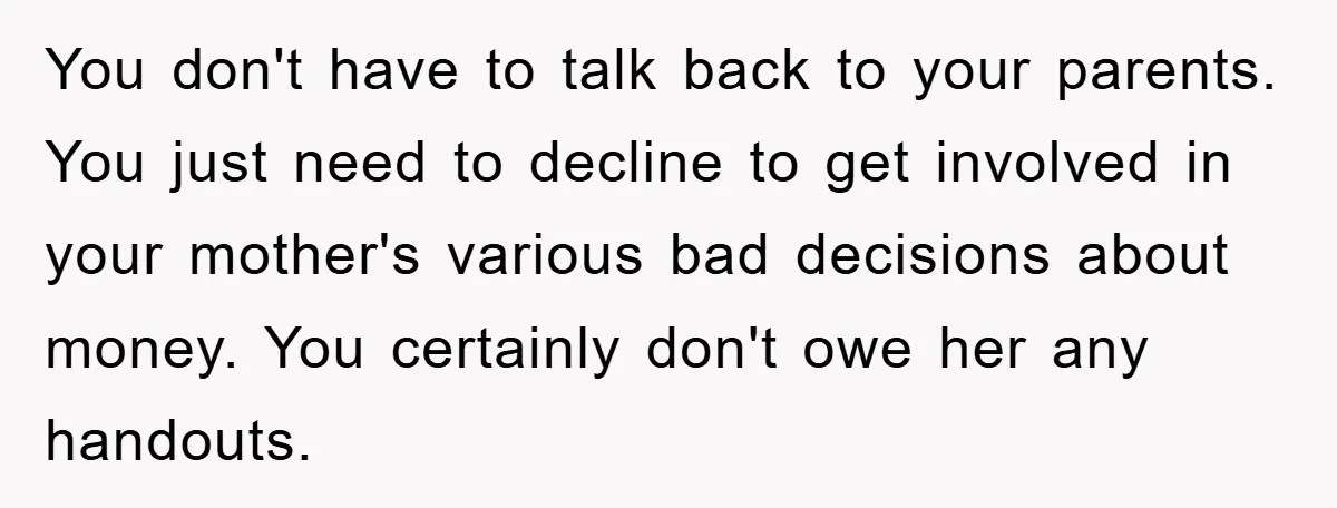 You don't have to talk back to your parents. You just need to decline to get involved in your mother's various bad decisions about money. You certainly don't owe her...