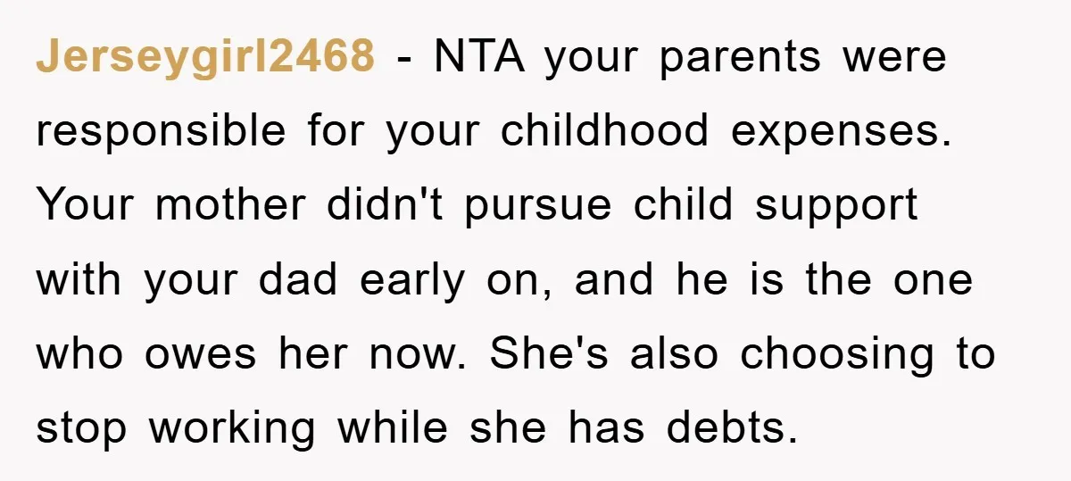 Jerseygirl2468 − NTA your parents were responsible for your childhood expenses. Your mother didn't pursue child support with your dad early on, and he is the one who owes her...
