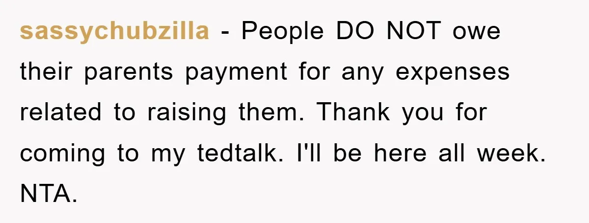 sassychubzilla − People DO NOT owe their parents payment for any expenses related to raising them. Thank you for coming to my tedtalk. I'll be here all week. NTA.