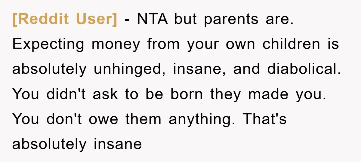[Reddit User] − NTA but parents are. Expecting money from your own children is absolutely unhinged, insane, and diabolical. You didn't ask to be born they made you. You don't...