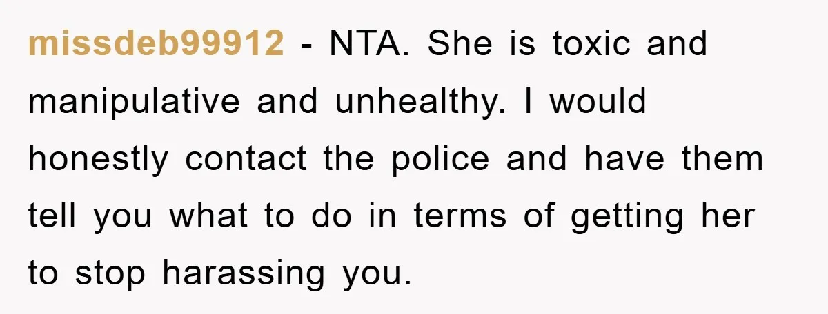 missdeb99912 − NTA. She is toxic and manipulative and unhealthy. I would honestly contact the police and have them tell you what to do in terms of getting her to...
