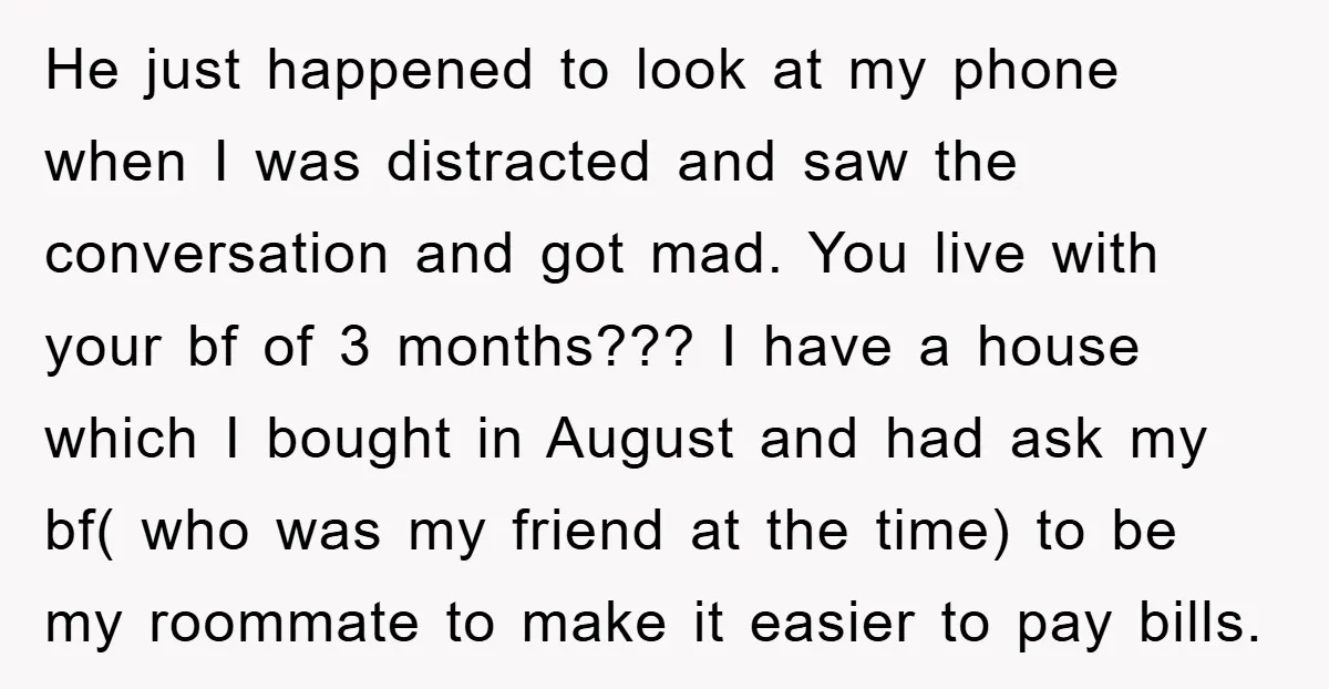 He just happened to look at my phone when I was distracted and saw the conversation and got mad. You live with your bf of 3 months??? I have a...