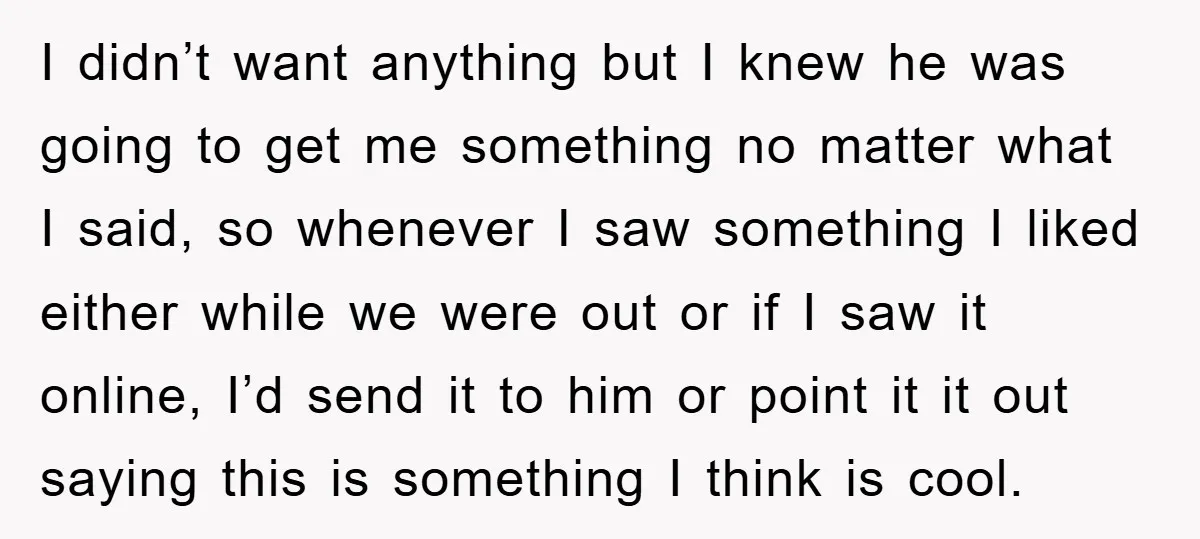 I didn’t want anything but I knew he was going to get me something no matter what I said, so whenever I saw something I liked either while we were...