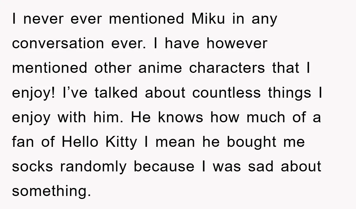 I never ever mentioned Miku in any conversation ever. I have however mentioned other anime characters that I enjoy! I’ve talked about countless things I enjoy with him. He knows...