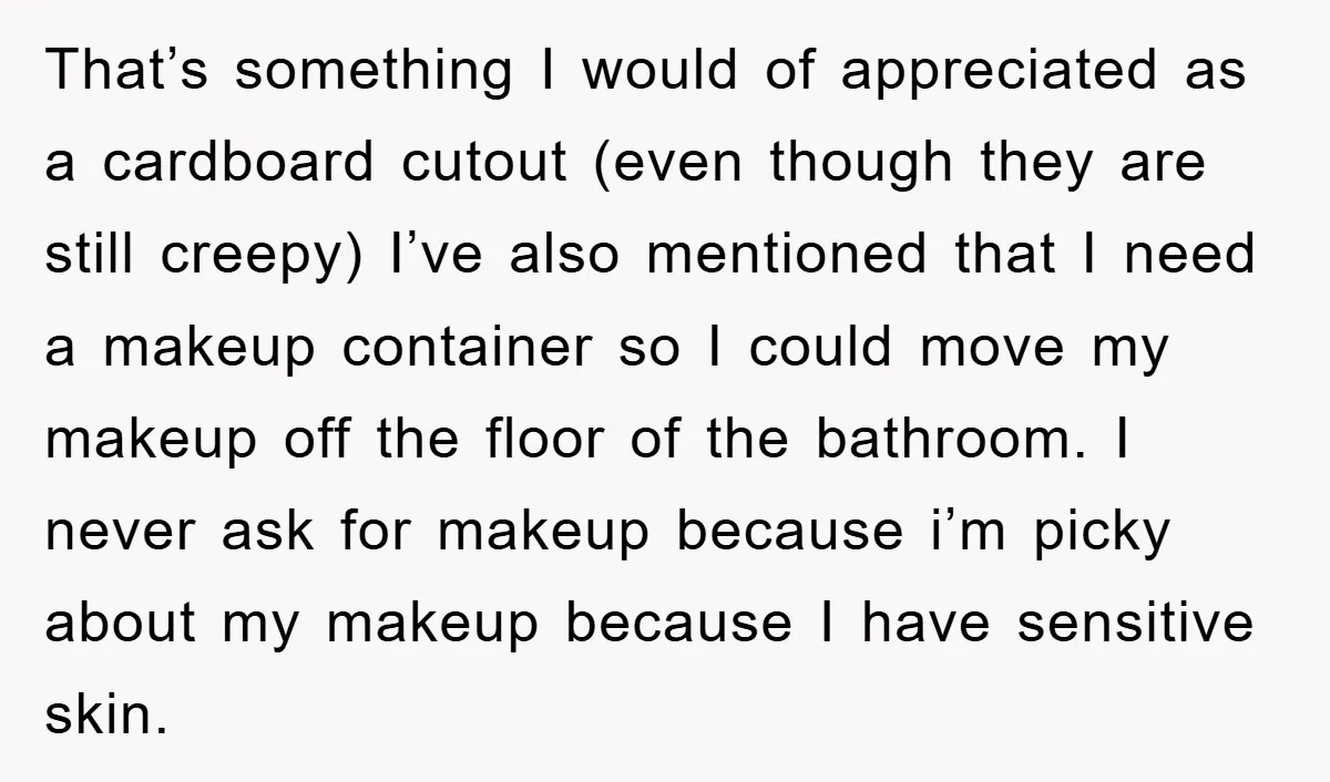 That’s something I would of appreciated as a cardboard cutout (even though they are still creepy) I’ve also mentioned that I need a makeup container so I could move my...