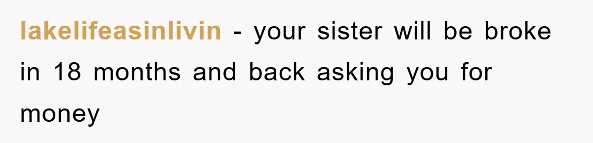 lakelifeasinlivin − your sister will be broke in 18 months and back asking you for money
