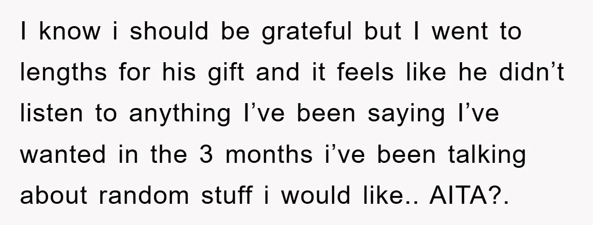 I know i should be grateful but I went to lengths for his gift and it feels like he didn’t listen to anything I’ve been saying I’ve wanted in the...