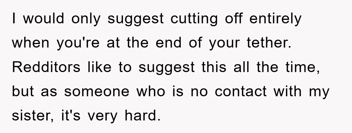 I would only suggest cutting off entirely when you're at the end of your tether. Redditors like to suggest this all the time, but as someone who is no contact...